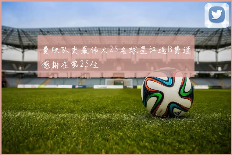 曼联队史最伟大25名球星评选B费遗憾排在第25位