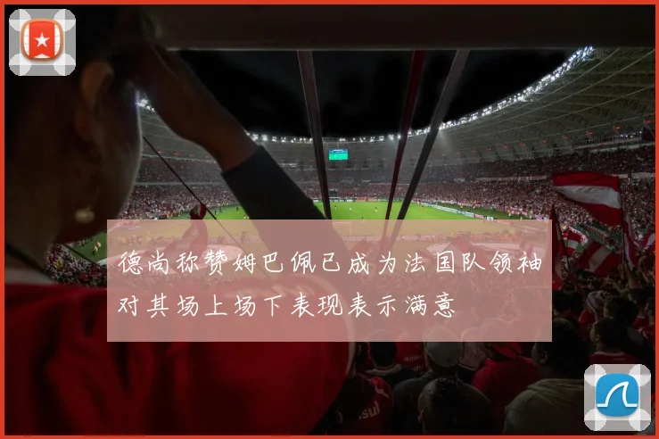 德尚称赞姆巴佩已成为法国队领袖对其场上场下表现表示满意