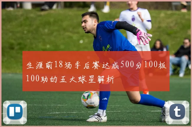 生涯前18场季后赛达成500分100板100助的五大球星解析