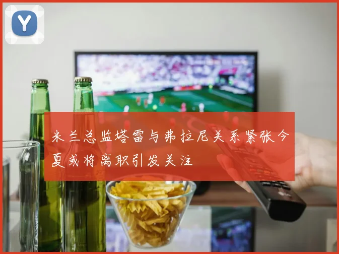 米兰总监塔雷与弗拉尼关系紧张今夏或将离职引发关注