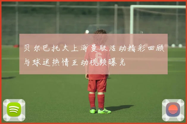 贝尔巴托夫上海曼联活动精彩回顾与球迷热情互动视频曝光