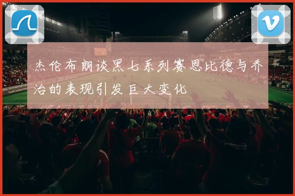 杰伦布朗谈黑七系列赛恩比德与乔治的表现引发巨大变化