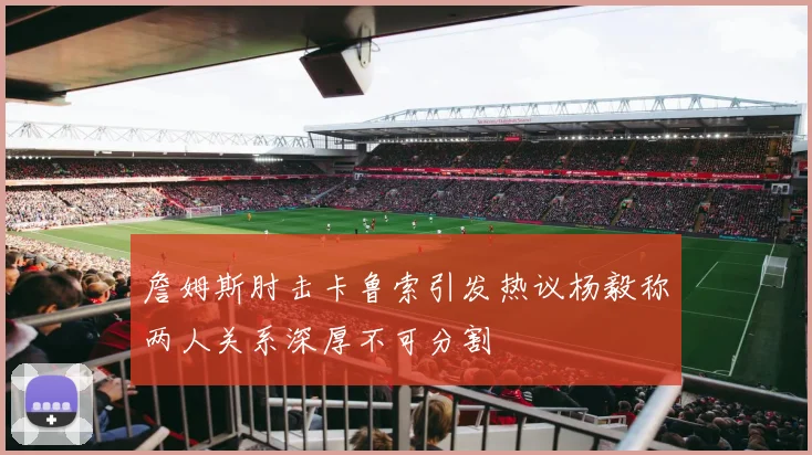 詹姆斯肘击卡鲁索引发热议杨毅称两人关系深厚不可分割