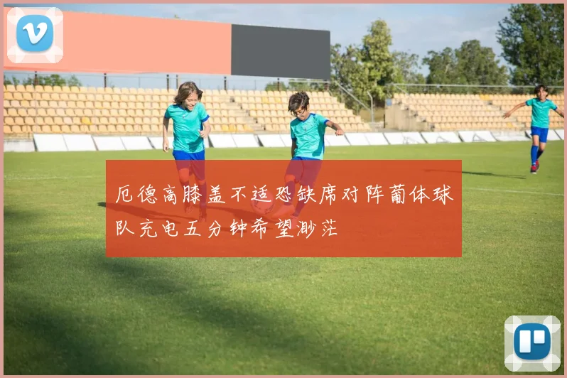 厄德高膝盖不适恐缺席对阵葡体球队充电五分钟希望渺茫