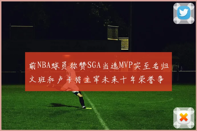 前NBA球员称赞SGA当选MVP实至名归文班和卢卡将主宰未来十年荣誉争夺