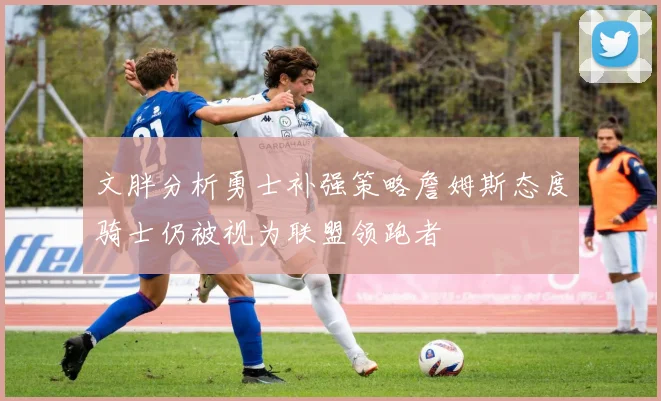 文胖分析勇士补强策略詹姆斯态度骑士仍被视为联盟领跑者