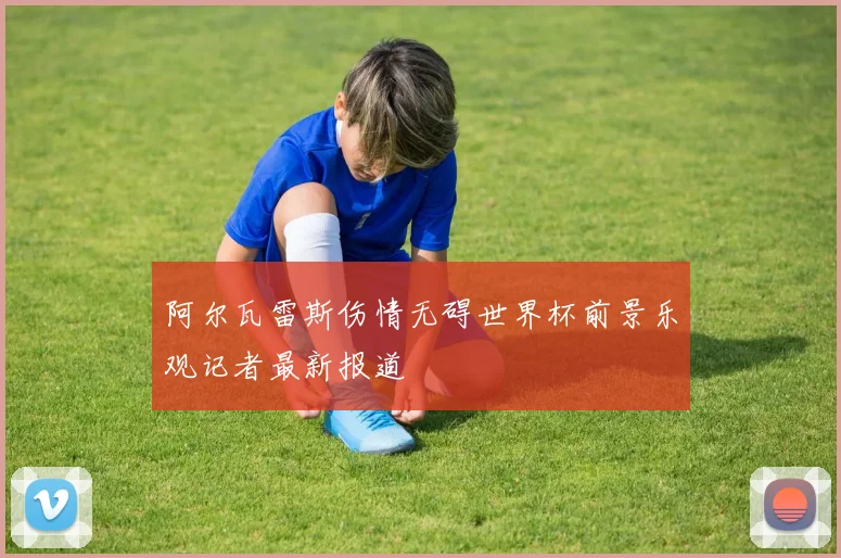 阿尔瓦雷斯伤情无碍世界杯前景乐观记者最新报道