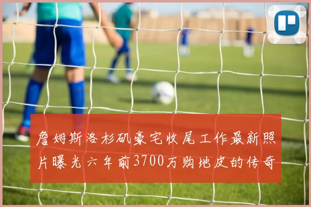 詹姆斯洛杉矶豪宅收尾工作最新照片曝光六年前3700万购地皮的传奇故事