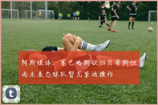 阿斯媒体：塞巴略斯欲归贝蒂斯但尚未表态球队暂无紧迫操作