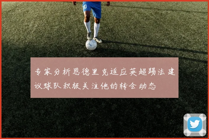 专家分析恩德里克适应英超踢法建议球队积极关注他的转会动态