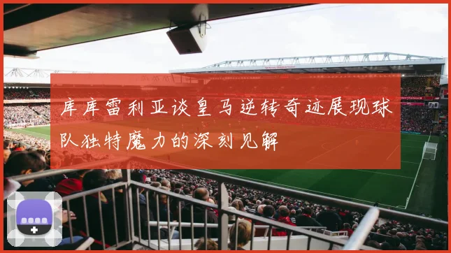 库库雷利亚谈皇马逆转奇迹展现球队独特魔力的深刻见解