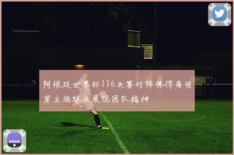 阿根廷世界杯116决赛对阵佛得角将穿主场球衣展现团队精神