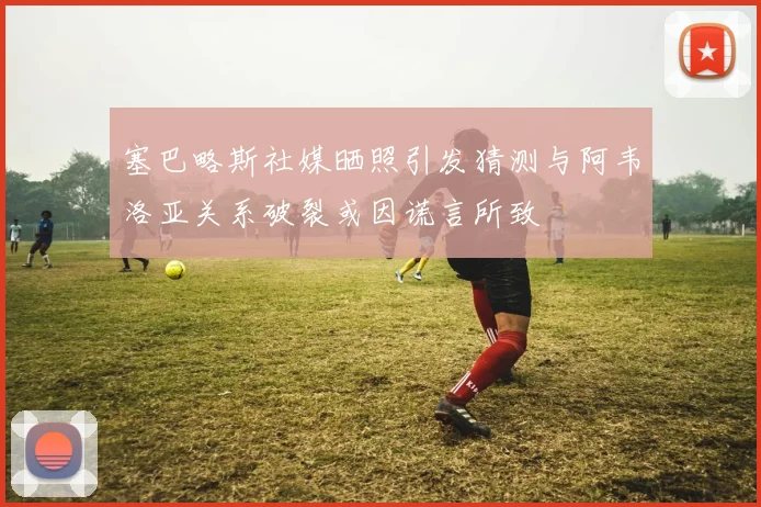 塞巴略斯社媒晒照引发猜测与阿韦洛亚关系破裂或因谎言所致