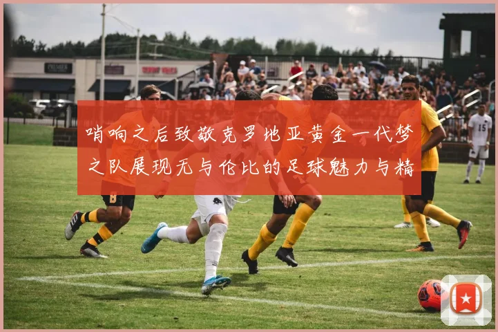 哨响之后致敬克罗地亚黄金一代梦之队展现无与伦比的足球魅力与精神