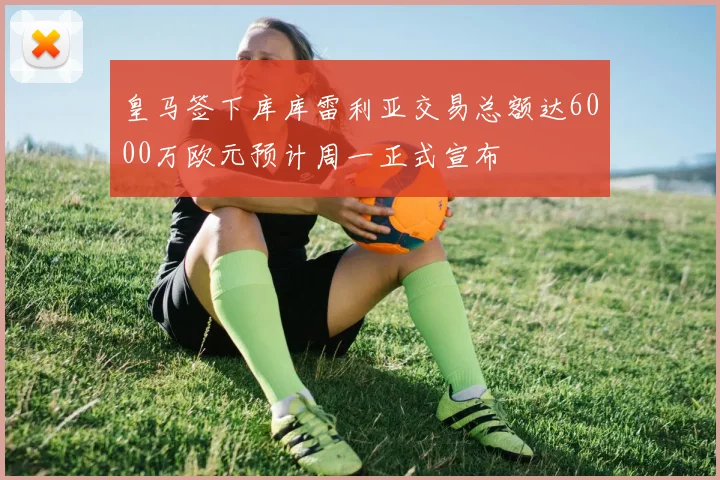皇马签下库库雷利亚交易总额达6000万欧元预计周一正式宣布