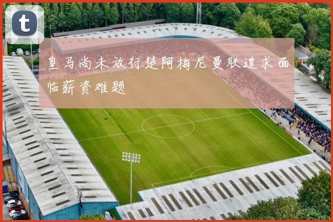 皇马尚未放行楚阿梅尼曼联追求面临薪资难题