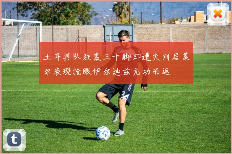土耳其队狂轰三十脚却遭失利居莱尔表现抢眼伊尔迪兹无功而返