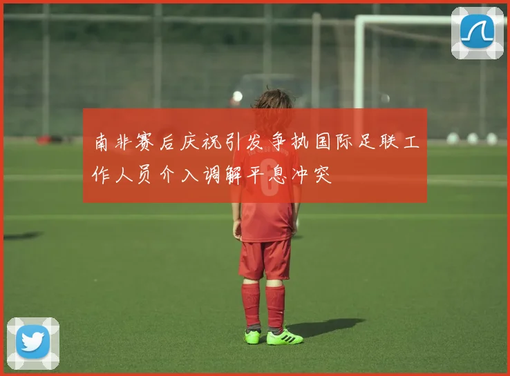 南非赛后庆祝引发争执国际足联工作人员介入调解平息冲突