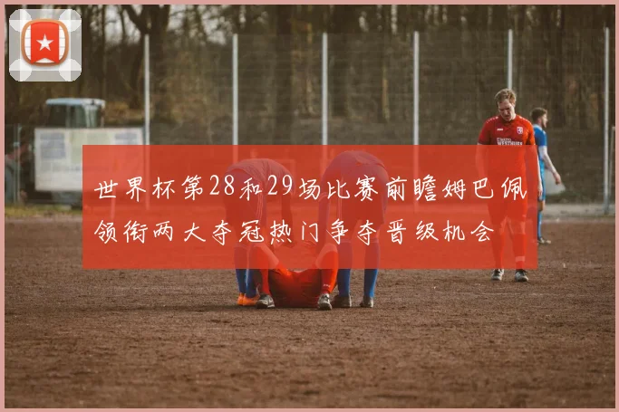 世界杯第28和29场比赛前瞻姆巴佩领衔两大夺冠热门争夺晋级机会