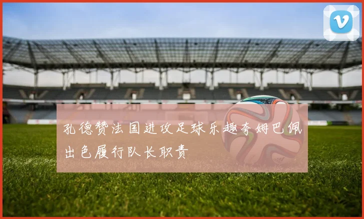 孔德赞法国进攻足球乐趣夸姆巴佩出色履行队长职责