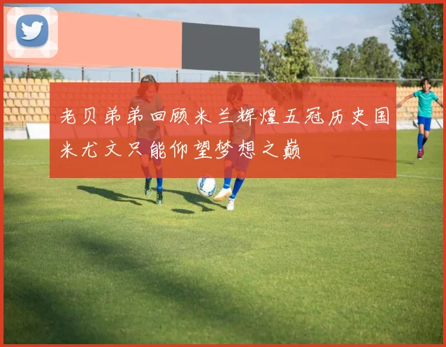 老贝弟弟回顾米兰辉煌五冠历史国米尤文只能仰望梦想之巅