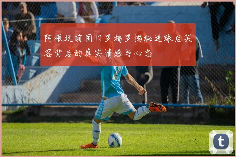 阿根廷前国门罗梅罗揭秘进球后笑容背后的真实情感与心态