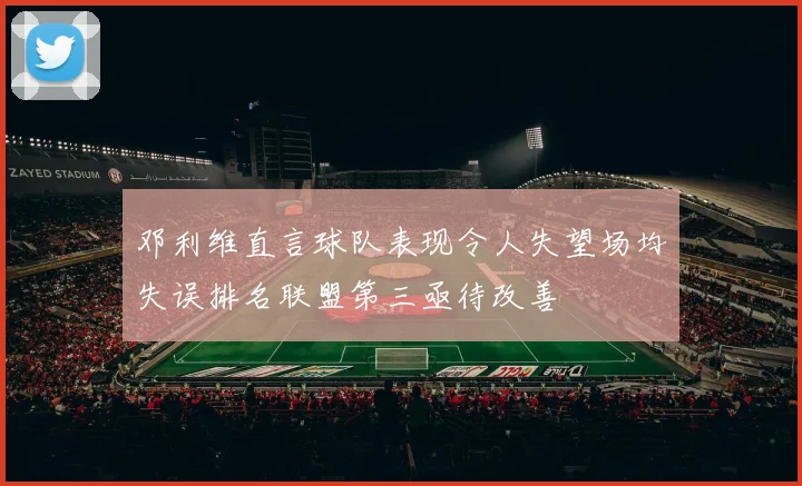 邓利维直言球队表现令人失望场均失误排名联盟第三亟待改善