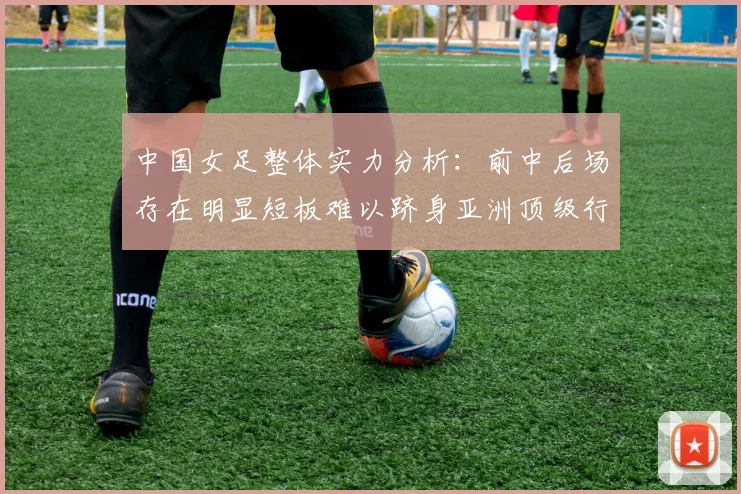 中国女足整体实力分析：前中后场存在明显短板难以跻身亚洲顶级行列
