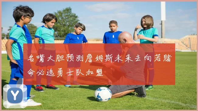 名嘴大胆预测詹姆斯未来去向若赌命必选勇士队加盟