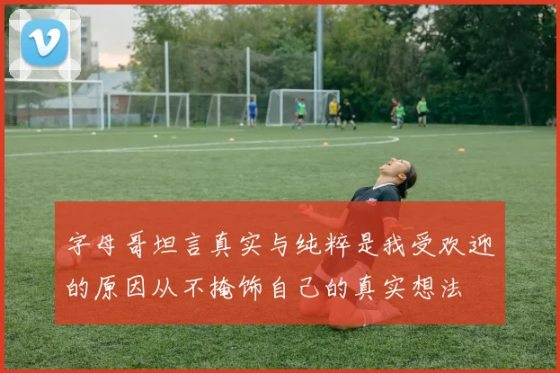 字母哥坦言真实与纯粹是我受欢迎的原因从不掩饰自己的真实想法