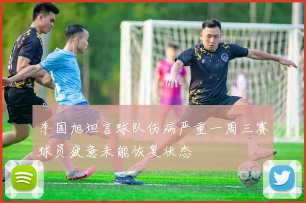 李国旭坦言球队伤病严重一周三赛球员疲惫未能恢复状态