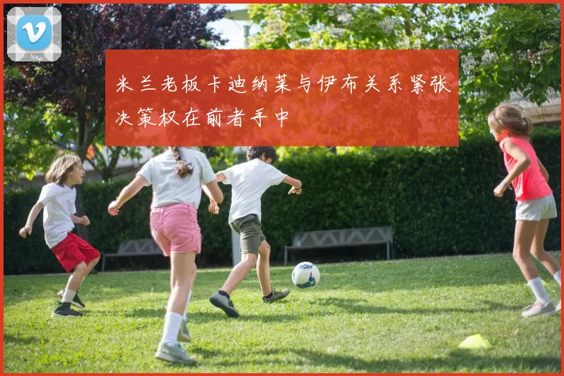 米兰老板卡迪纳莱与伊布关系紧张决策权在前者手中