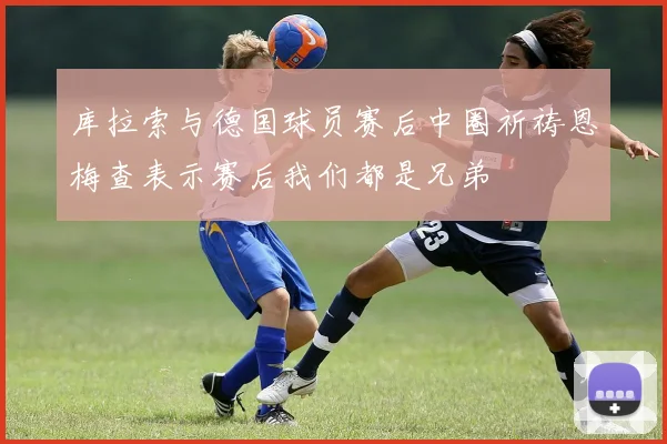 库拉索与德国球员赛后中圈祈祷恩梅查表示赛后我们都是兄弟