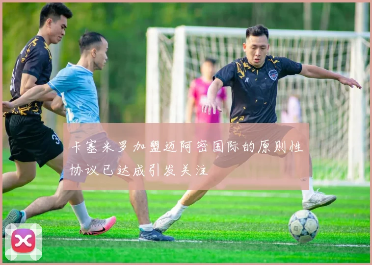 卡塞米罗加盟迈阿密国际的原则性协议已达成引发关注