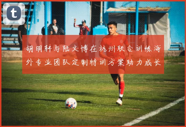 胡明轩与陆文博在杭州联合训练海外专业团队定制特训方案助力成长